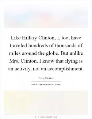 Like Hillary Clinton, I, too, have traveled hundreds of thousands of miles around the globe. But unlike Mrs. Clinton, I know that flying is an activity, not an accomplishment Picture Quote #1