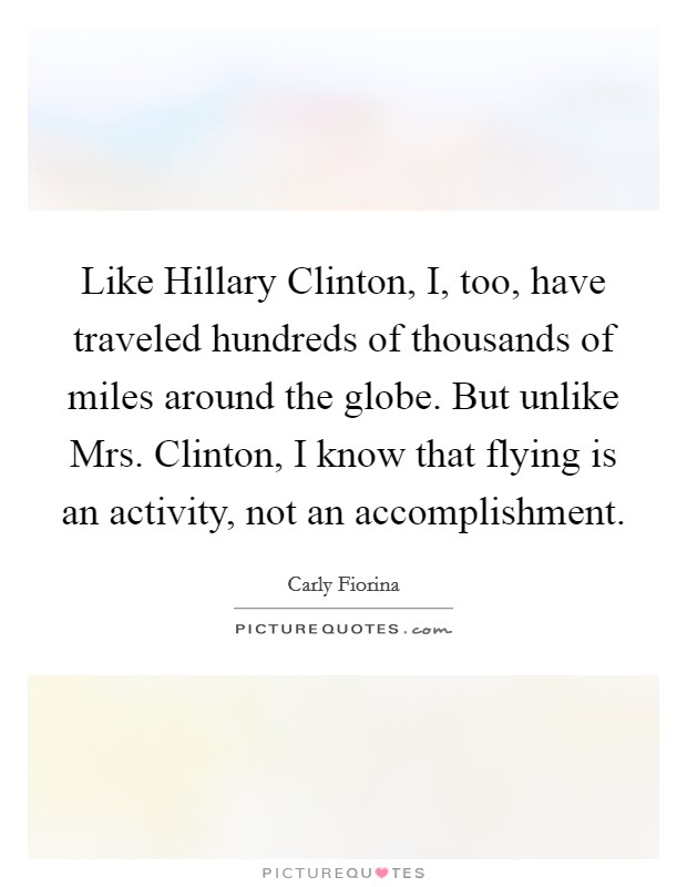 Like Hillary Clinton, I, too, have traveled hundreds of thousands of miles around the globe. But unlike Mrs. Clinton, I know that flying is an activity, not an accomplishment. Picture Quote #1
