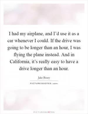 I had my airplane, and I’d use it as a car whenever I could. If the drive was going to be longer than an hour, I was flying the plane instead. And in California, it’s really easy to have a drive longer than an hour Picture Quote #1
