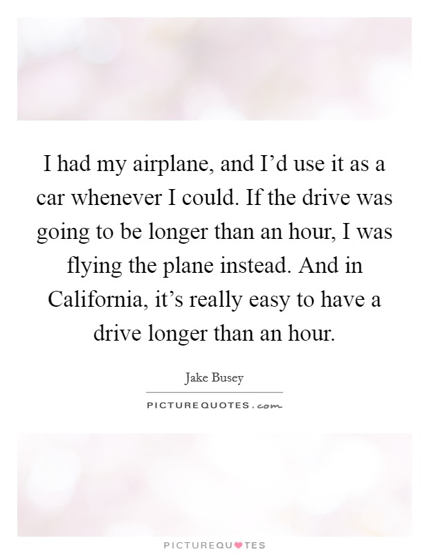 I had my airplane, and I'd use it as a car whenever I could. If the drive was going to be longer than an hour, I was flying the plane instead. And in California, it's really easy to have a drive longer than an hour. Picture Quote #1