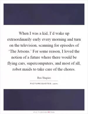 When I was a kid, I’d wake up extraordinarily early every morning and turn on the television, scanning for episodes of ‘The Jetsons.’ For some reason, I loved the notion of a future where there would be flying cars, supercomputers, and most of all, robot maids to take care of the chores Picture Quote #1