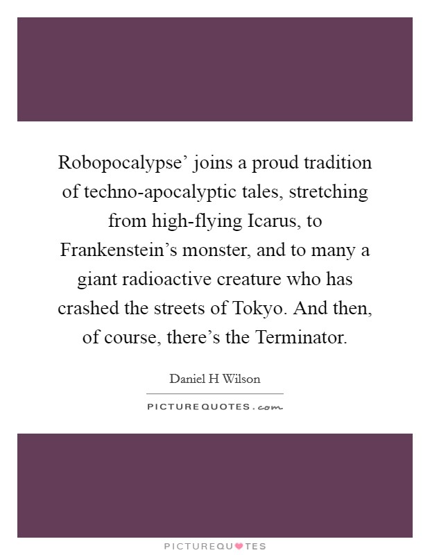 Robopocalypse' joins a proud tradition of techno-apocalyptic tales, stretching from high-flying Icarus, to Frankenstein's monster, and to many a giant radioactive creature who has crashed the streets of Tokyo. And then, of course, there's the Terminator. Picture Quote #1