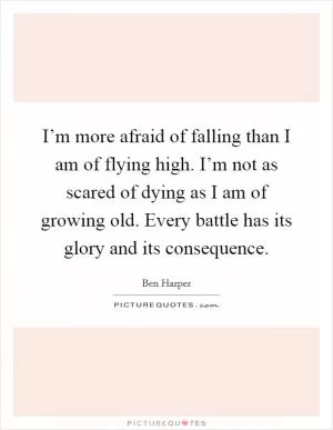 I’m more afraid of falling than I am of flying high. I’m not as scared of dying as I am of growing old. Every battle has its glory and its consequence Picture Quote #1