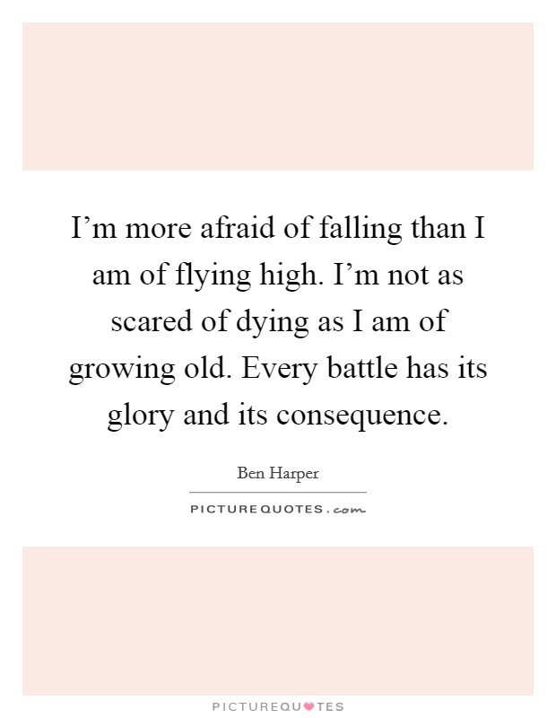 I'm more afraid of falling than I am of flying high. I'm not as scared of dying as I am of growing old. Every battle has its glory and its consequence. Picture Quote #1