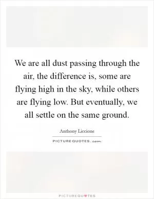 We are all dust passing through the air, the difference is, some are flying high in the sky, while others are flying low. But eventually, we all settle on the same ground Picture Quote #1