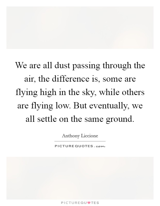 We are all dust passing through the air, the difference is, some are flying high in the sky, while others are flying low. But eventually, we all settle on the same ground. Picture Quote #1