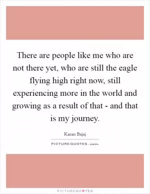 There are people like me who are not there yet, who are still the eagle flying high right now, still experiencing more in the world and growing as a result of that - and that is my journey Picture Quote #1