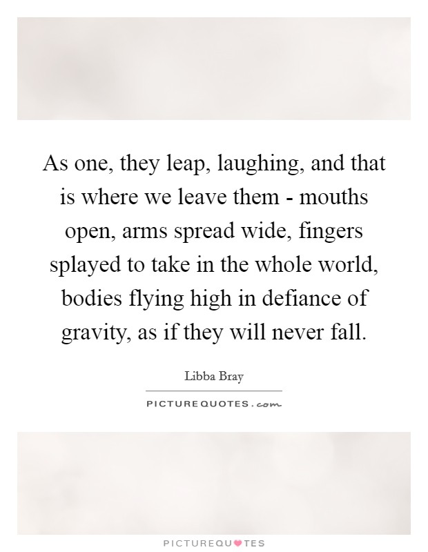 As one, they leap, laughing, and that is where we leave them - mouths open, arms spread wide, fingers splayed to take in the whole world, bodies flying high in defiance of gravity, as if they will never fall. Picture Quote #1
