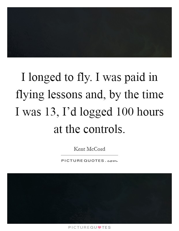 I longed to fly. I was paid in flying lessons and, by the time I was 13, I'd logged 100 hours at the controls. Picture Quote #1