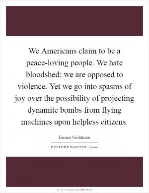 We Americans claim to be a peace-loving people. We hate bloodshed; we are opposed to violence. Yet we go into spasms of joy over the possibility of projecting dynamite bombs from flying machines upon helpless citizens Picture Quote #1