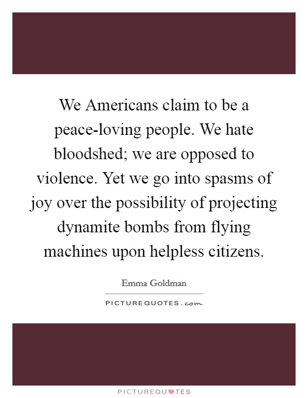 We Americans claim to be a peace-loving people. We hate bloodshed; we are opposed to violence. Yet we go into spasms of joy over the possibility of projecting dynamite bombs from flying machines upon helpless citizens. Picture Quote #1