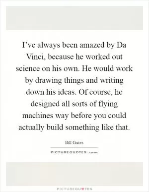 I’ve always been amazed by Da Vinci, because he worked out science on his own. He would work by drawing things and writing down his ideas. Of course, he designed all sorts of flying machines way before you could actually build something like that Picture Quote #1