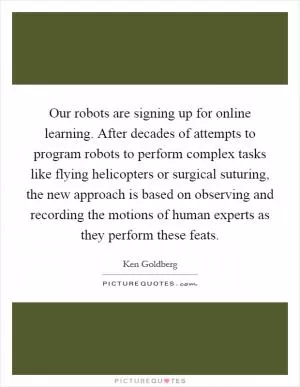 Our robots are signing up for online learning. After decades of attempts to program robots to perform complex tasks like flying helicopters or surgical suturing, the new approach is based on observing and recording the motions of human experts as they perform these feats Picture Quote #1