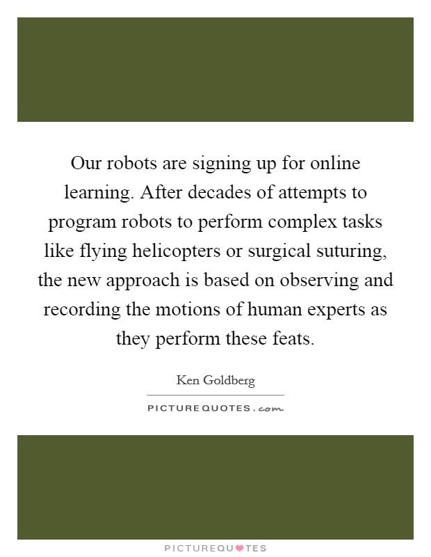 Our robots are signing up for online learning. After decades of attempts to program robots to perform complex tasks like flying helicopters or surgical suturing, the new approach is based on observing and recording the motions of human experts as they perform these feats. Picture Quote #1