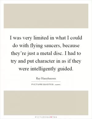 I was very limited in what I could do with flying saucers, because they’re just a metal disc. I had to try and put character in as if they were intelligently guided Picture Quote #1