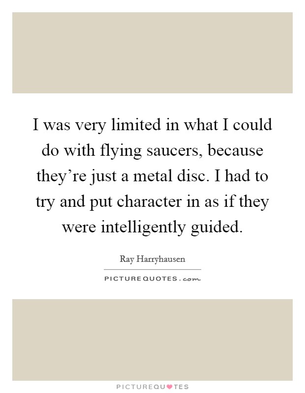 I was very limited in what I could do with flying saucers, because they're just a metal disc. I had to try and put character in as if they were intelligently guided. Picture Quote #1