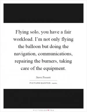 Flying solo, you have a fair workload. I’m not only flying the balloon but doing the navigation, communications, repairing the burners, taking care of the equipment Picture Quote #1