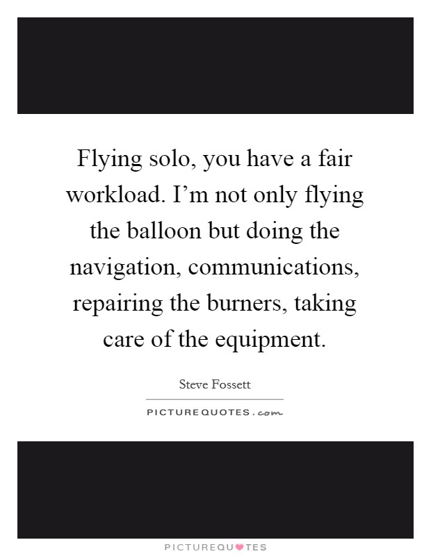 Flying solo, you have a fair workload. I'm not only flying the balloon but doing the navigation, communications, repairing the burners, taking care of the equipment. Picture Quote #1
