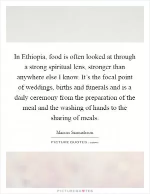 In Ethiopia, food is often looked at through a strong spiritual lens, stronger than anywhere else I know. It’s the focal point of weddings, births and funerals and is a daily ceremony from the preparation of the meal and the washing of hands to the sharing of meals Picture Quote #1