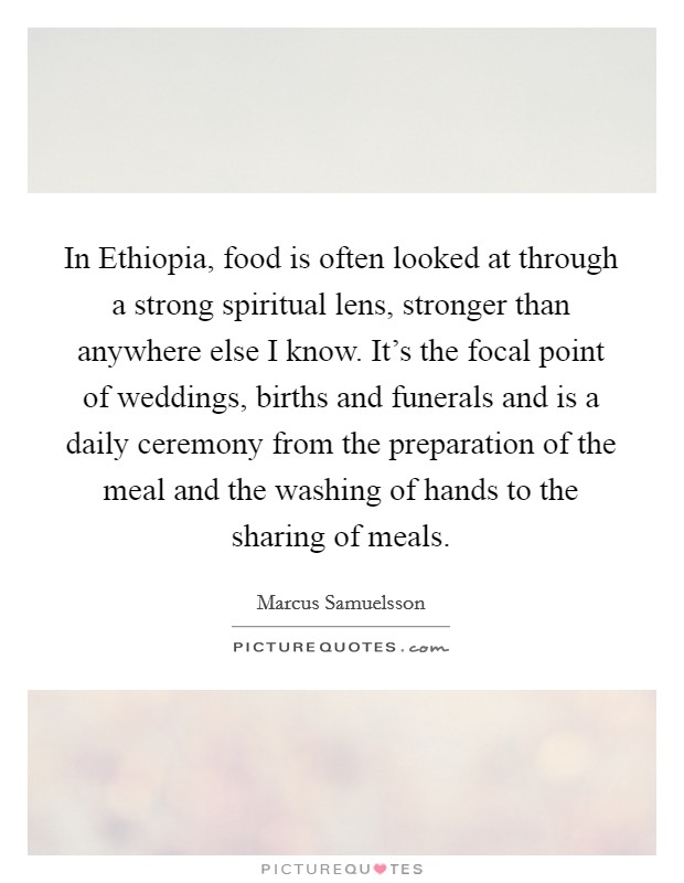 In Ethiopia, food is often looked at through a strong spiritual lens, stronger than anywhere else I know. It's the focal point of weddings, births and funerals and is a daily ceremony from the preparation of the meal and the washing of hands to the sharing of meals. Picture Quote #1