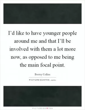 I’d like to have younger people around me and that I’ll be involved with them a lot more now, as opposed to me being the main focal point Picture Quote #1
