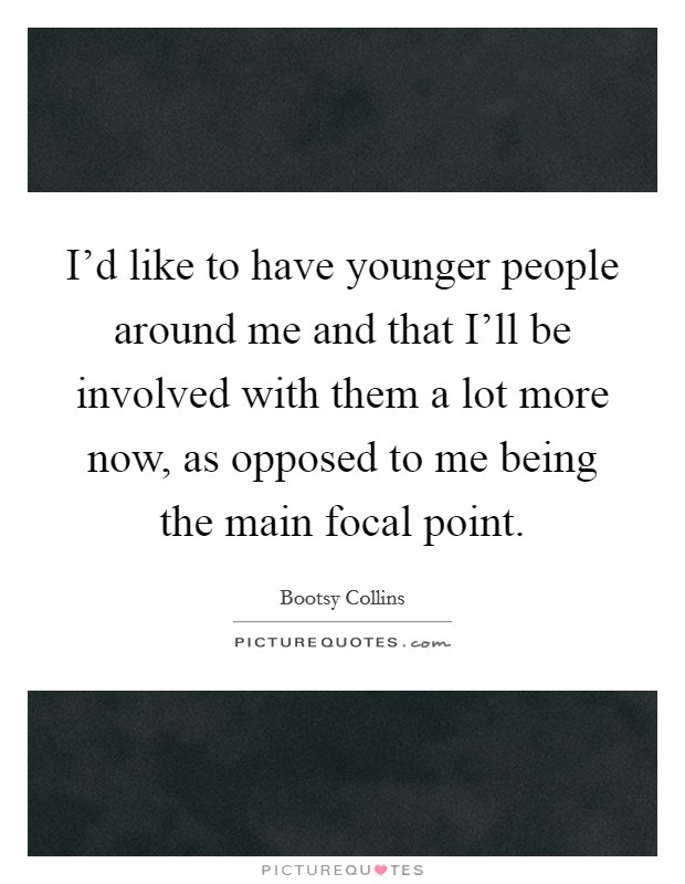 I'd like to have younger people around me and that I'll be involved with them a lot more now, as opposed to me being the main focal point. Picture Quote #1