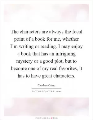 The characters are always the focal point of a book for me, whether I’m writing or reading. I may enjoy a book that has an intriguing mystery or a good plot, but to become one of my real favorites, it has to have great characters Picture Quote #1