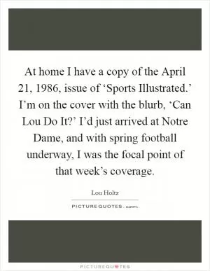 At home I have a copy of the April 21, 1986, issue of ‘Sports Illustrated.’ I’m on the cover with the blurb, ‘Can Lou Do It?’ I’d just arrived at Notre Dame, and with spring football underway, I was the focal point of that week’s coverage Picture Quote #1