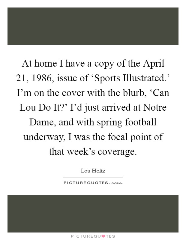 At home I have a copy of the April 21, 1986, issue of ‘Sports Illustrated.' I'm on the cover with the blurb, ‘Can Lou Do It?' I'd just arrived at Notre Dame, and with spring football underway, I was the focal point of that week's coverage. Picture Quote #1