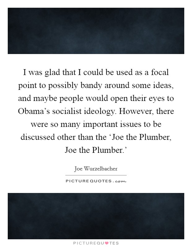 I was glad that I could be used as a focal point to possibly bandy around some ideas, and maybe people would open their eyes to Obama's socialist ideology. However, there were so many important issues to be discussed other than the ‘Joe the Plumber, Joe the Plumber.' Picture Quote #1