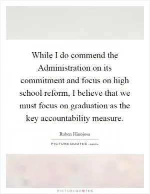While I do commend the Administration on its commitment and focus on high school reform, I believe that we must focus on graduation as the key accountability measure Picture Quote #1