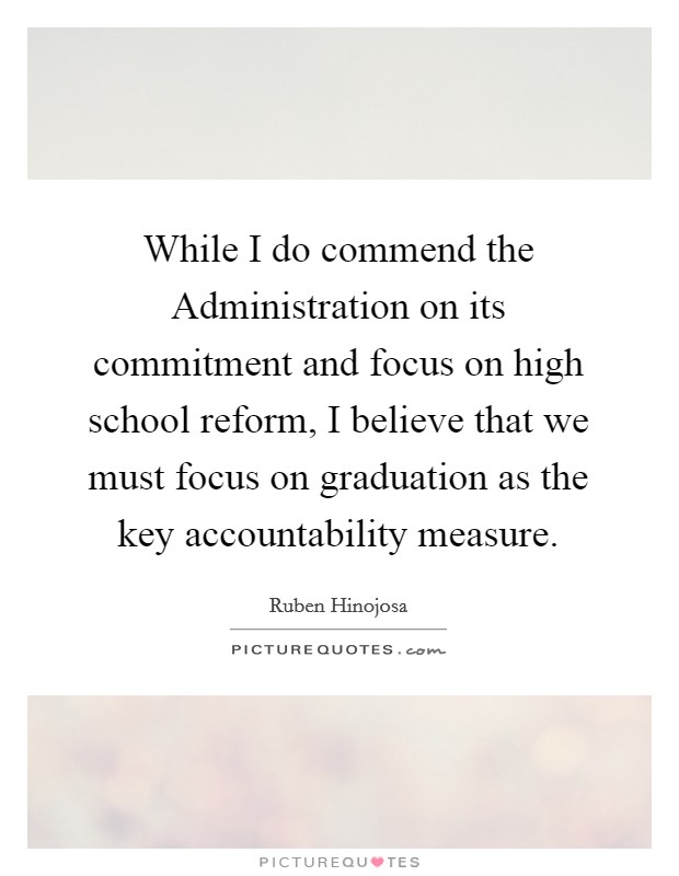 While I do commend the Administration on its commitment and focus on high school reform, I believe that we must focus on graduation as the key accountability measure. Picture Quote #1