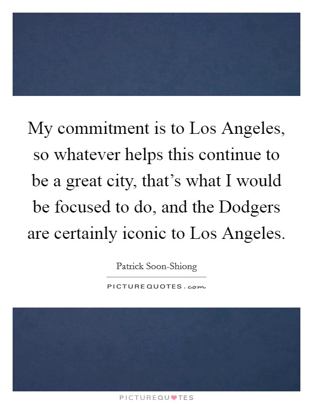 My commitment is to Los Angeles, so whatever helps this continue to be a great city, that's what I would be focused to do, and the Dodgers are certainly iconic to Los Angeles. Picture Quote #1