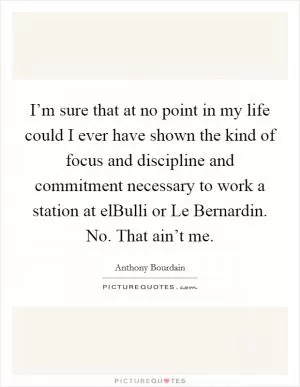 I’m sure that at no point in my life could I ever have shown the kind of focus and discipline and commitment necessary to work a station at elBulli or Le Bernardin. No. That ain’t me Picture Quote #1