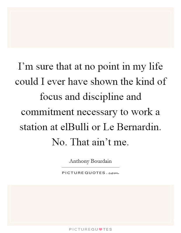 I'm sure that at no point in my life could I ever have shown the kind of focus and discipline and commitment necessary to work a station at elBulli or Le Bernardin. No. That ain't me. Picture Quote #1