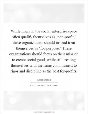 While many in the social enterprise space often qualify themselves as ‘non-profit,’ these organizations should instead treat themselves as ‘for-purpose.’ These organizations should focus on their mission to create social good, while still treating themselves with the same commitment to rigor and discipline as the best for-profits Picture Quote #1