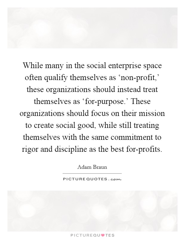While many in the social enterprise space often qualify themselves as ‘non-profit,' these organizations should instead treat themselves as ‘for-purpose.' These organizations should focus on their mission to create social good, while still treating themselves with the same commitment to rigor and discipline as the best for-profits. Picture Quote #1