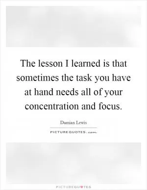 The lesson I learned is that sometimes the task you have at hand needs all of your concentration and focus Picture Quote #1