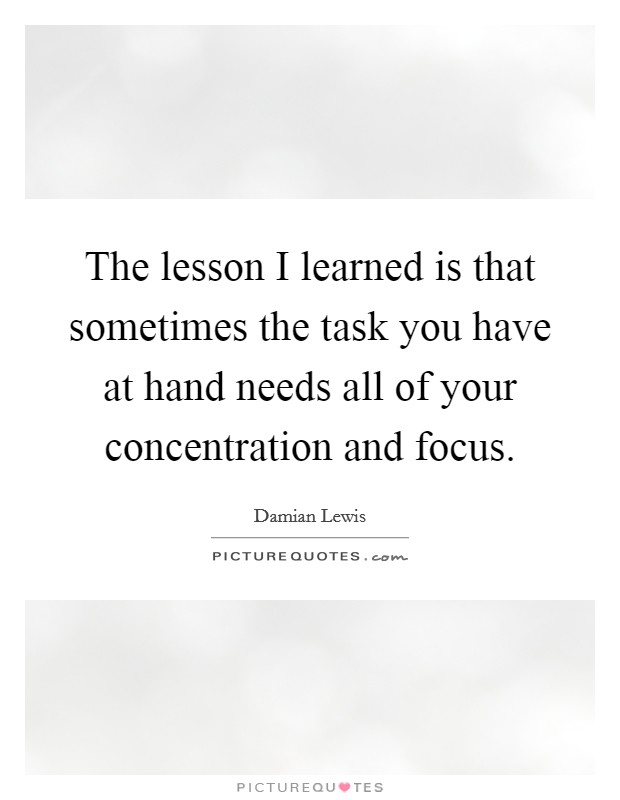 The lesson I learned is that sometimes the task you have at hand needs all of your concentration and focus. Picture Quote #1