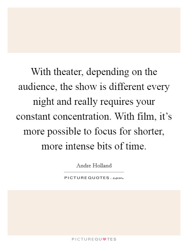 With theater, depending on the audience, the show is different every night and really requires your constant concentration. With film, it's more possible to focus for shorter, more intense bits of time. Picture Quote #1