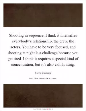 Shooting in sequence, I think it intensifies everybody’s relationship, the crew, the actors. You have to be very focused, and shooting at night is a challenge because you get tired. I think it requires a special kind of concentration, but it’s also exhilarating Picture Quote #1