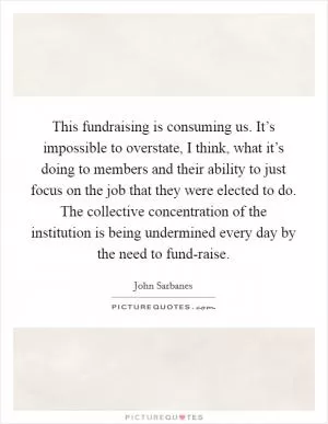 This fundraising is consuming us. It’s impossible to overstate, I think, what it’s doing to members and their ability to just focus on the job that they were elected to do. The collective concentration of the institution is being undermined every day by the need to fund-raise Picture Quote #1