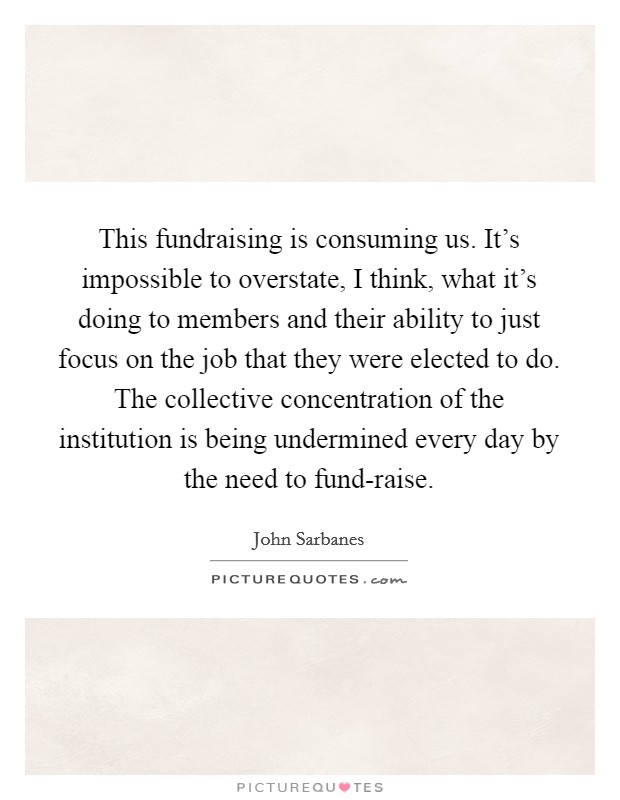 This fundraising is consuming us. It's impossible to overstate, I think, what it's doing to members and their ability to just focus on the job that they were elected to do. The collective concentration of the institution is being undermined every day by the need to fund-raise. Picture Quote #1