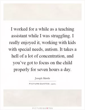 I worked for a while as a teaching assistant while I was struggling. I really enjoyed it, working with kids with special needs, autism. It takes a hell of a lot of concentration, and you’ve got to focus on the child properly for seven hours a day Picture Quote #1