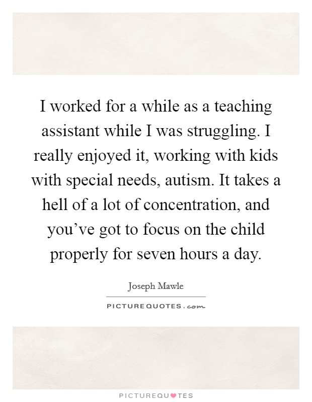 I worked for a while as a teaching assistant while I was struggling. I really enjoyed it, working with kids with special needs, autism. It takes a hell of a lot of concentration, and you've got to focus on the child properly for seven hours a day. Picture Quote #1
