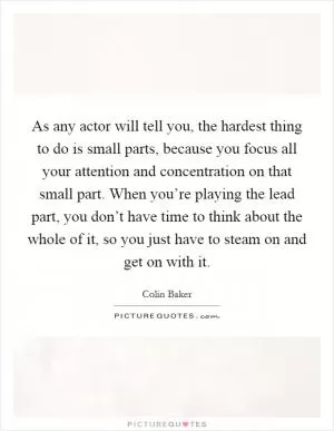 As any actor will tell you, the hardest thing to do is small parts, because you focus all your attention and concentration on that small part. When you’re playing the lead part, you don’t have time to think about the whole of it, so you just have to steam on and get on with it Picture Quote #1