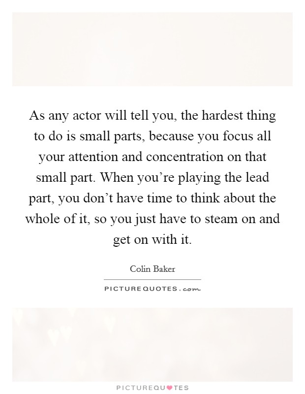 As any actor will tell you, the hardest thing to do is small parts, because you focus all your attention and concentration on that small part. When you're playing the lead part, you don't have time to think about the whole of it, so you just have to steam on and get on with it. Picture Quote #1