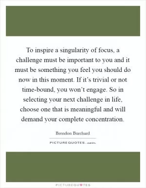 To inspire a singularity of focus, a challenge must be important to you and it must be something you feel you should do now in this moment. If it’s trivial or not time-bound, you won’t engage. So in selecting your next challenge in life, choose one that is meaningful and will demand your complete concentration Picture Quote #1