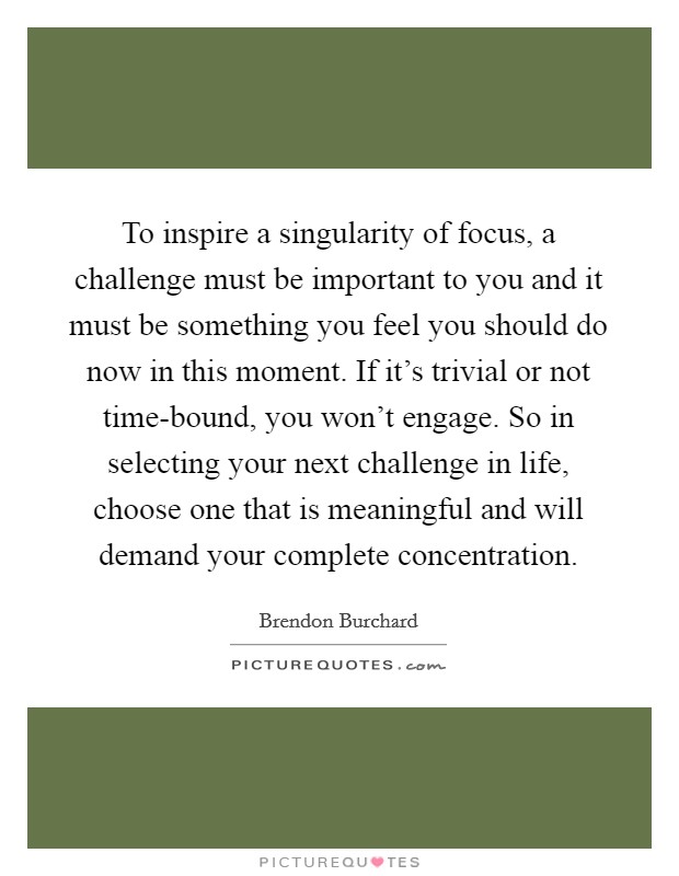 To inspire a singularity of focus, a challenge must be important to you and it must be something you feel you should do now in this moment. If it's trivial or not time-bound, you won't engage. So in selecting your next challenge in life, choose one that is meaningful and will demand your complete concentration. Picture Quote #1