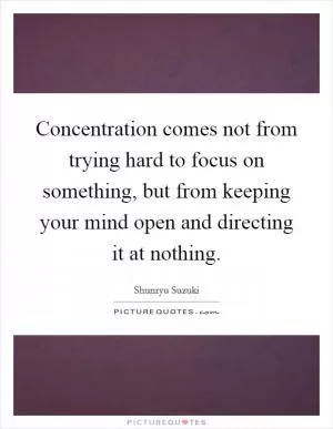 Concentration comes not from trying hard to focus on something, but from keeping your mind open and directing it at nothing Picture Quote #1